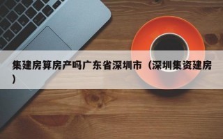 集建房算房产吗广东省深圳市（深圳集资建房）