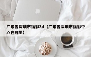 广东省深圳市福彩3d（广东省深圳市福彩中心在哪里）