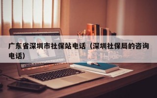 广东省深圳市社保站电话（深圳社保局的咨询电话）