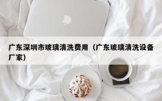 广东深圳市玻璃清洗费用（广东玻璃清洗设备厂家）