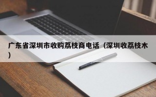 广东省深圳市收购荔枝商电话（深圳收荔枝木）