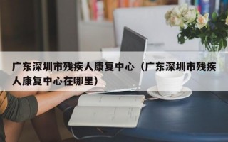 广东深圳市残疾人康复中心（广东深圳市残疾人康复中心在哪里）