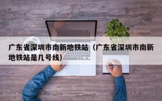 广东省深圳市南新地铁站（广东省深圳市南新地铁站是几号线）