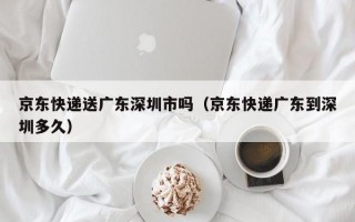 京东快递送广东深圳市吗（京东快递广东到深圳多久）