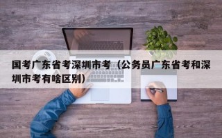 国考广东省考深圳市考（公务员广东省考和深圳市考有啥区别）