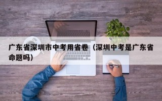 广东省深圳市中考用省卷（深圳中考是广东省命题吗）