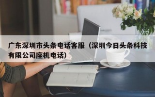 广东深圳市头条电话客服（深圳今日头条科技有限公司座机电话）