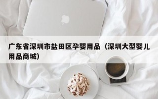 广东省深圳市盐田区孕婴用品（深圳大型婴儿用品商城）